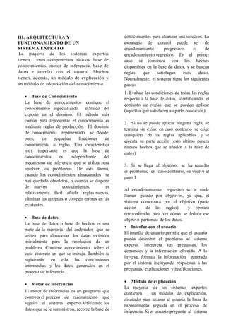 III. ARQUITECTURA Y
FUNCIONAMIENTO DE UN
SISTEMA EXPERTO
La mayoría de los sistemas expertos
tienen unos componentes básicos: base de
conocimientos, motor de inferencia, base de
datos e interfaz con el usuario. Muchos
tienen, además, un módulo de explicación y
un módulo de adquisición del conocimiento.
 Base de Conocimiento
La base de conocimientos contiene el
conocimiento especializado extraído del
experto en el dominio. El método más
común para representar el conocimiento es
mediante reglas de producción. El dominio
de conocimiento representado se divide,
pues, en pequeñas fracciones de
conocimiento o reglas. Una característica
muy importante es que la base de
conocimientos es independiente del
mecanismo de inferencia que se utiliza para
resolver los problemas. De esta forma,
cuando los conocimientos almacenados se
han quedado obsoletos, o cuando se dispone
de nuevos conocimientos, es
relativamente fácil añadir reglas nuevas,
eliminar las antiguas o corregir errores en las
existentes.
 Base de datos
La base de datos o base de hechos es una
parte de la memoria del ordenador que se
utiliza para almacenar los datos recibidos
inicialmente para la resolución de un
problema. Contiene conocimiento sobre el
caso concreto en que se trabaja. También se
registrarán en ella las conclusiones
intermedias y los datos generados en el
proceso de inferencia.
 Motor de inferencias
El motor de inferencias es un programa que
controla el proceso de razonamiento que
seguirá el sistema experto. Utilizando los
datos que se le suministran, recorre la base de
conocimientos para alcanzar una solución. La
estrategia de control puede ser de
encadenamiento progresivo o de
encadenamiento regresivo. En el primer
caso se comienza con los hechos
disponibles en la base de datos, y se buscan
reglas que satisfagan esos datos.
Normalmente, el sistema sigue los siguientes
pasos:
1. Evaluar las condiciones de todas las reglas
respecto a la base de datos, identificando el
conjunto de reglas que se pueden aplicar
(aquellas que satisfacen su parte condición)
2. Si no se puede aplicar ninguna regla, se
termina sin éxito; en caso contrario se elige
cualquiera de las reglas aplicables y se
ejecuta su parte acción (esto último genera
nuevos hechos que se añaden a la base de
datos)
3. Si se llega al objetivo, se ha resuelto
el problema; en caso contrario, se vuelve al
paso 1
Al encadenamiento regresivo se le suele
llamar guiado por objetivos, ya que, el
sistema comenzará por el objetivo (parte
acción de las reglas) y operará
retrocediendo para ver cómo se deduce ese
objetivo partiendo de los datos.
 Interfaz con el usuario
El interfaz de usuario permite que el usuario
pueda describir el problema al sistema
experto. Interpreta sus preguntas, los
comandos y la información ofrecida. A la
inversa, formula la información generada
por el sistema incluyendo respuestas a las
preguntas, explicaciones y justificaciones.
 Módulo de explicación
La mayoría de los sistemas expertos
contienen un módulo de explicación,
diseñado para aclarar al usuario la línea de
razonamiento seguida en el proceso de
inferencia. Si el usuario pregunta al sistema
 