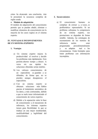 cómo ha alcanzado una conclusión, éste
le presentará la secuencia completa de
reglas usada
 Módulo de adquisición
El módulo de adquisición del conocimiento
permite que se puedan añadir, eliminar o
modificar elementos de conocimiento (en la
mayoría de los casos reglas) en el sistema
experto.
IV. VENTAJAS E INCONVENIENTES
DE UN SISTEMA EXPERTO
1. Ventajas
a) Un sistema experto mejora la
productividad al resolver y decidir
los problemas más rápidamente. Esto
permite ahorrar tiempo y dinero. A
veces sin esa rapidez las
soluciones obtenidas serían inútiles.
b) Los valiosos conocimientos de
un especialista se guardan y se
difunden, de forma que, no se
pierden aunque desaparezca el
especialista.
c) Con un sistema experto se
obtienen soluciones más fiables
gracias al tratamiento automático de
los datos, y más contrastadas, debido
a que se suele tener informatizado el
conocimiento de varios expertos.
d) Debido a la separación entre la base
de conocimiento y el mecanismo de
inferencia, los sistemas expertos
tienen gran flexibilidad, lo que se
traduce en una mejor modularidad,
modificabilidad y legibilidad del
conocimiento.
2. Inconvenientes
a) El conocimiento humano es
complejo de extraer y, a veces, es
problemático representarlo. Si un
problema sobrepasa la competencia
de un sistema experto, sus
prestaciones se degradan de forma
notable. Además, las estrategias de
razonamiento de los motores de
inferencia suelen estar
programadas procedimentalmente
y se adaptan mal a las
circunstancias. Están limitados para
tratar problemas con información
incompleta.
 