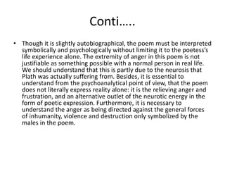 Conti…..
• Though it is slightly autobiographical, the poem must be interpreted
symbolically and psychologically without limiting it to the poetess’s
life experience alone. The extremity of anger in this poem is not
justifiable as something possible with a normal person in real life.
We should understand that this is partly due to the neurosis that
Plath was actually suffering from. Besides, it is essential to
understand from the psychoanalytical point of view, that the poem
does not literally express reality alone: it is the relieving anger and
frustration, and an alternative outlet of the neurotic energy in the
form of poetic expression. Furthermore, it is necessary to
understand the anger as being directed against the general forces
of inhumanity, violence and destruction only symbolized by the
males in the poem.
 