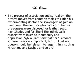 Conti….
• By a process of association and surrealism, the
protest moves from common males to Hitler, his
experimenting doctor, the scavengers of gold on
dead Jews, the dentists who had a turn before
the corpses were disposed for leather, soap,
nightshades and fertilizer! The individual is
associatively linked to inhumanity and
oppression. Sylvia Plath said that her “Personal
experience is very important, but ….. I believe
poetry should be relevant to larger things such as
Hiroshima and Dachau and so on.”
 