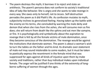 • The poem destroys the myth; it borrows it to reject and state an
antithesis. The poem’s persona does not conform to society’s traditional
idea of lady-like behavior. She is angry and she wants to take revenge in
every way. She owes only to herself, not to Jesses. Self-destruction
pervades the poem as it did Plath’s life. As confession mutates to myth,
subjectivity inclines to generalized feeling. Having taken up the battle with
the enemy on his terms, she concluded by warning the male deity and
demon that when she rises from the ashes, she will consume men as fire
does; she will return from death like the sphinx and eat men like vampire,
or fire. It is psychologically and symbolically about the aspiration to
revenge that is felt by all the female victims of male domination, once
they become conscious of the domination. The revenge would be against
the institutions that dominate women. The poem is about a woman’s wish
to turn the tables on the father and his kind. Its dramatic over-statement
of male evil may sound intolerable to some readers, but it must be taken
to poetically express the resentment in the female mind that was
suppressed for ages against all kinds of injustice upon them by make
society and traditions, rather than buy individual makes upon individual
female. The anger will be justified if one thinks of the extremity of long-
borne suffering of women through the ages.
 