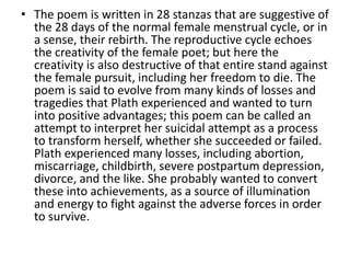 • The poem is written in 28 stanzas that are suggestive of
the 28 days of the normal female menstrual cycle, or in
a sense, their rebirth. The reproductive cycle echoes
the creativity of the female poet; but here the
creativity is also destructive of that entire stand against
the female pursuit, including her freedom to die. The
poem is said to evolve from many kinds of losses and
tragedies that Plath experienced and wanted to turn
into positive advantages; this poem can be called an
attempt to interpret her suicidal attempt as a process
to transform herself, whether she succeeded or failed.
Plath experienced many losses, including abortion,
miscarriage, childbirth, severe postpartum depression,
divorce, and the like. She probably wanted to convert
these into achievements, as a source of illumination
and energy to fight against the adverse forces in order
to survive.
 