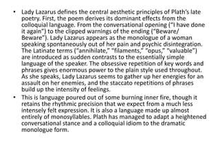 • Lady Lazarus defines the central aesthetic principles of Plath’s late
poetry. First, the poem derives its dominant effects from the
colloquial language. From the conversational opening (“I have done
it again”) to the clipped warnings of the ending (“Beware/
Beware”). Lady Lazarus appears as the monologue of a woman
speaking spontaneously out of her pain and psychic disintegration.
The Latinate terms (“annihilate,” “filaments,” “opus,” “valuable”)
are introduced as sudden contrasts to the essentially simple
language of the speaker. The obsessive repetition of key words and
phrases gives enormous power to the plain style used throughout.
As she speaks, Lady Lazarus seems to gather up her energies for an
assault on her enemies, and the staccato repetitions of phrases
build up the intensity of feelings.
• This is language poured out of some burning inner fire, though it
retains the rhythmic precision that we expect from a much less
intensely felt expression. It is also a language made up almost
entirely of monosyllables. Plath has managed to adapt a heightened
conversational stance and a colloquial idiom to the dramatic
monologue form.
 