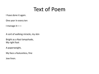 Text of Poem
I have done it again.
One year in every ten
I manage it——
A sort of walking miracle, my skin
Bright as a Nazi lampshade,
My right foot
A paperweight,
My face a featureless, fine
Jew linen.
 