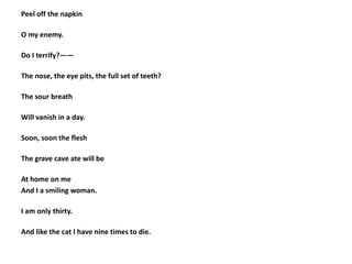 Peel off the napkin
O my enemy.
Do I terrify?——
The nose, the eye pits, the full set of teeth?
The sour breath
Will vanish in a day.
Soon, soon the flesh
The grave cave ate will be
At home on me
And I a smiling woman.
I am only thirty.
And like the cat I have nine times to die.
 