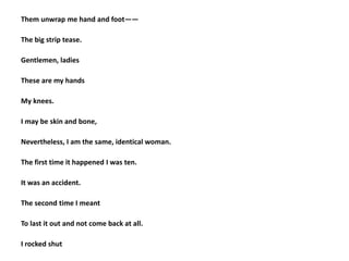 Them unwrap me hand and foot——
The big strip tease.
Gentlemen, ladies
These are my hands
My knees.
I may be skin and bone,
Nevertheless, I am the same, identical woman.
The first time it happened I was ten.
It was an accident.
The second time I meant
To last it out and not come back at all.
I rocked shut
 