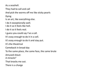 As a seashell.
They had to call and call
And pick the worms off me like sticky pearls
Dying
Is an art, like everything else.
I do it exceptionally well.
I do it so it feels like hell.
I do it so it feels real.
I guess you could say I’ve a call.
It’s easy enough to do it in a cell.
It’s easy enough to do it and stay put.
It’s the theatrical
Comeback in broad day
To the same place, the same face, the same brute
Amused shout:
A miracle!’
That knocks me out.
There is a charge
 