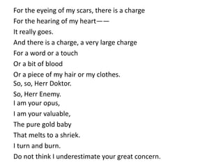 For the eyeing of my scars, there is a charge
For the hearing of my heart——
It really goes.
And there is a charge, a very large charge
For a word or a touch
Or a bit of blood
Or a piece of my hair or my clothes.
So, so, Herr Doktor.
So, Herr Enemy.
I am your opus,
I am your valuable,
The pure gold baby
That melts to a shriek.
I turn and burn.
Do not think I underestimate your great concern.
 