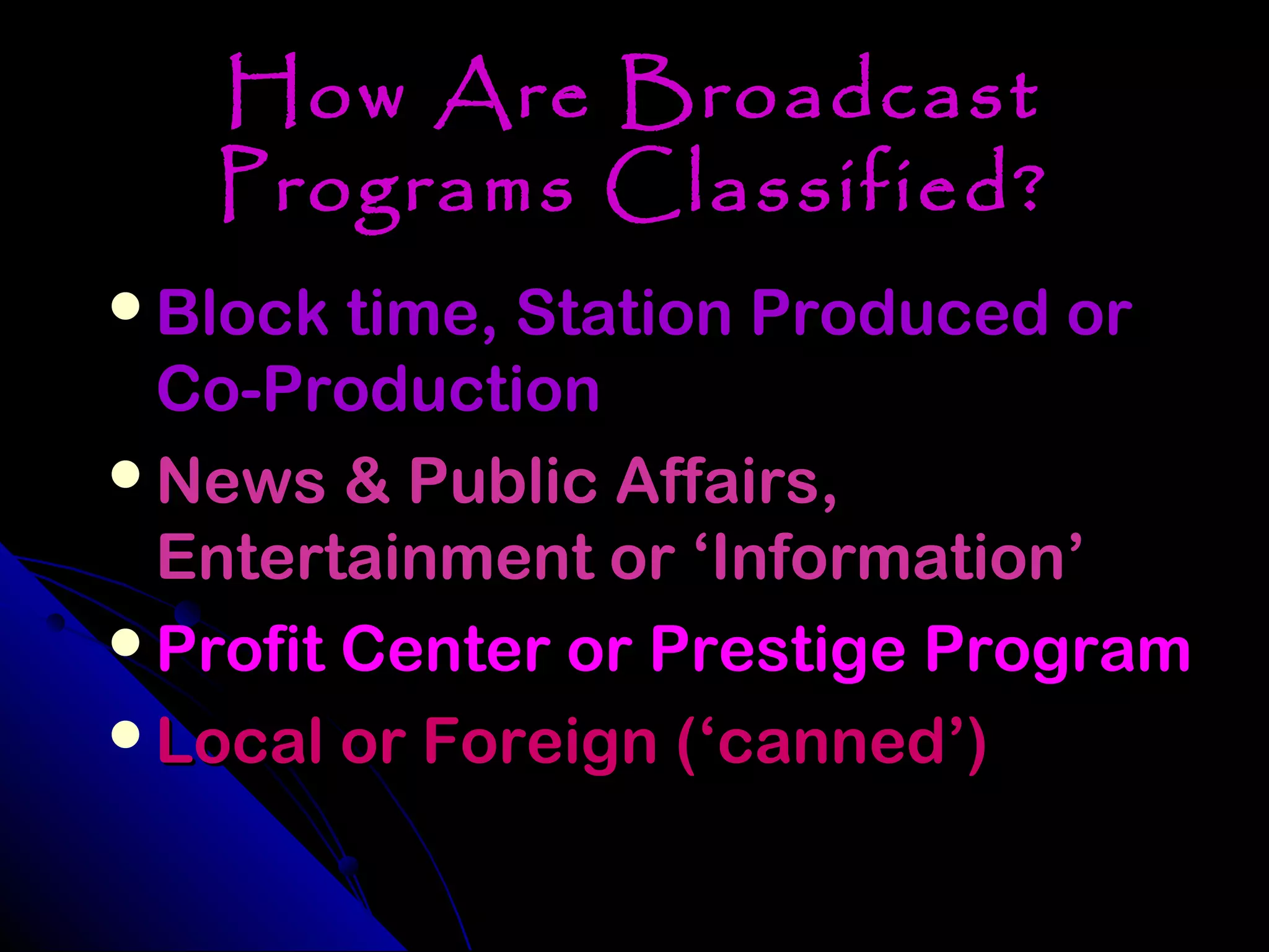 How Are Broadcast
   Programs Classified?
Block time, Station Produced or
 Co-Production
News & Public Affairs,
 Entertainment or ‘Information’
Profit Center or Prestige Program
Local or Foreign (‘canned’)
 