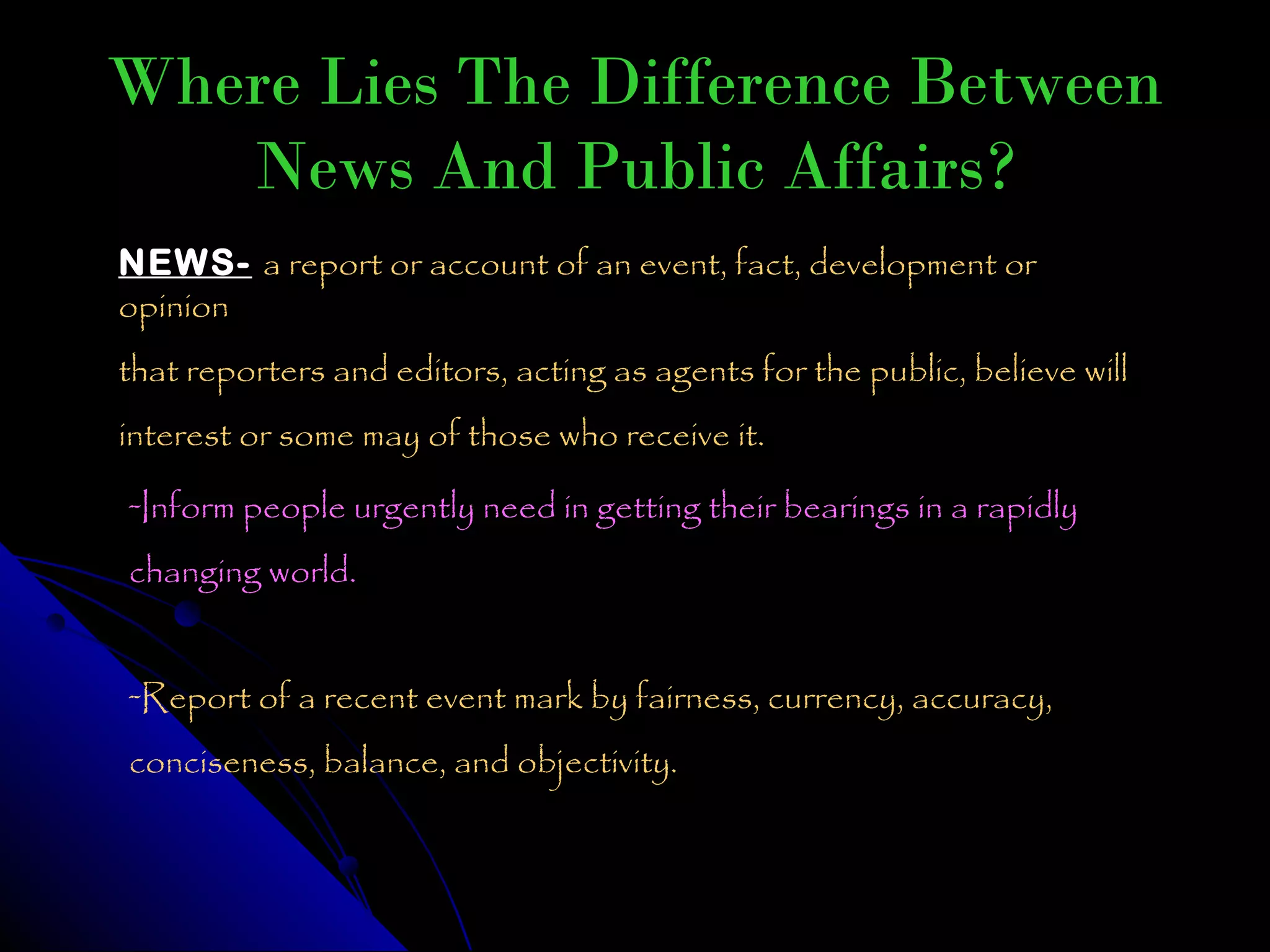 Where Lies The Difference Between
   News And Public Affairs?
NEWS- a report or account of an event, fact, development or
opinion
that reporters and editors, acting as agents for the public, believe will
interest or some may of those who receive it.
-Inform people urgently need in getting their bearings in a rapidly
changing world.


-Report of a recent event mark by fairness, currency, accuracy,
conciseness, balance, and objectivity.
 