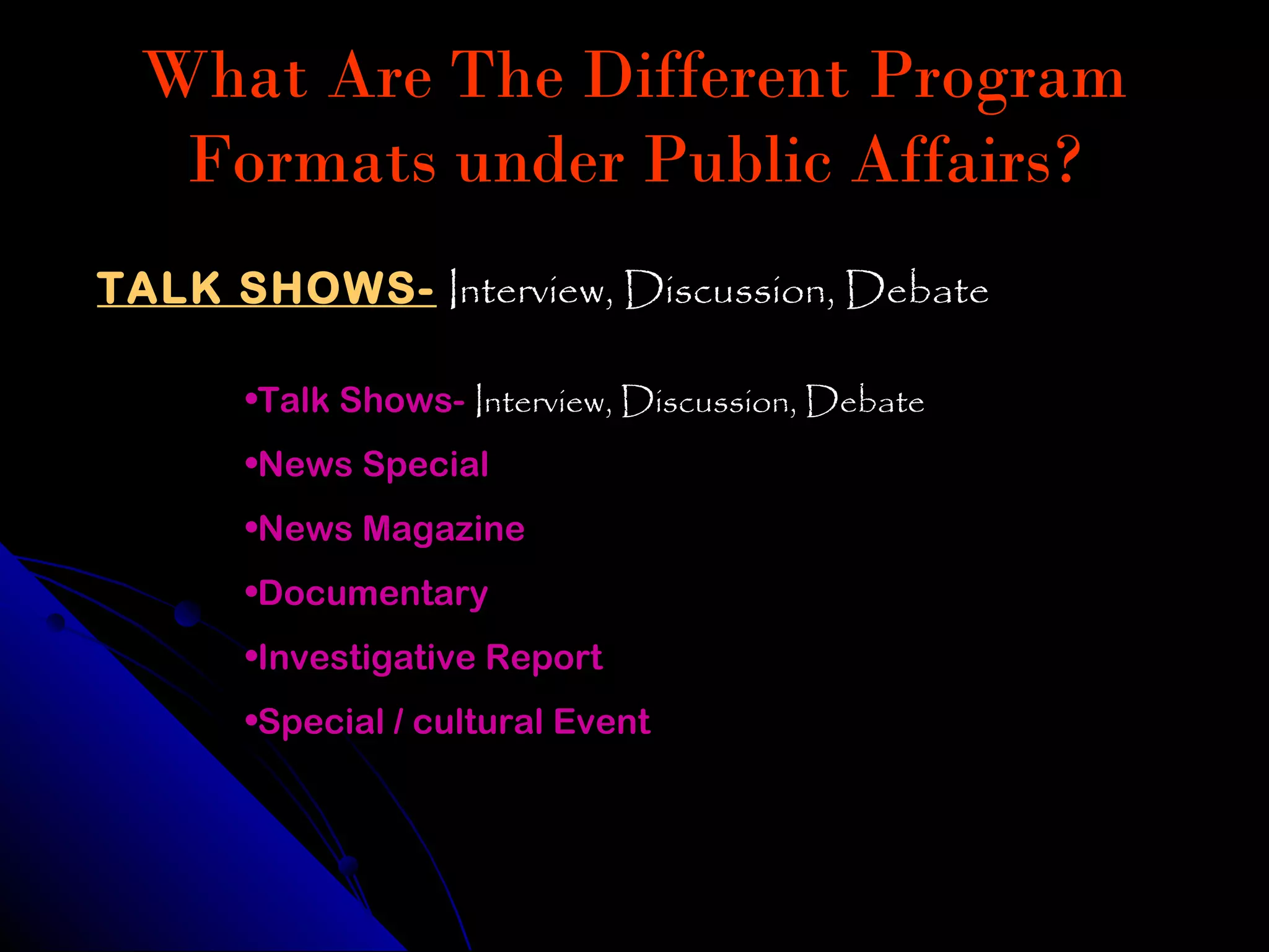 What Are The Different Program
   Formats under Public Affairs?
TALK SHOWS- Interview, Discussion, Debate

      •Talk Shows- Interview, Discussion, Debate
      •News Special
      •News Magazine
      •Documentary
      •Investigative Report
      •Special / cultural Event
 