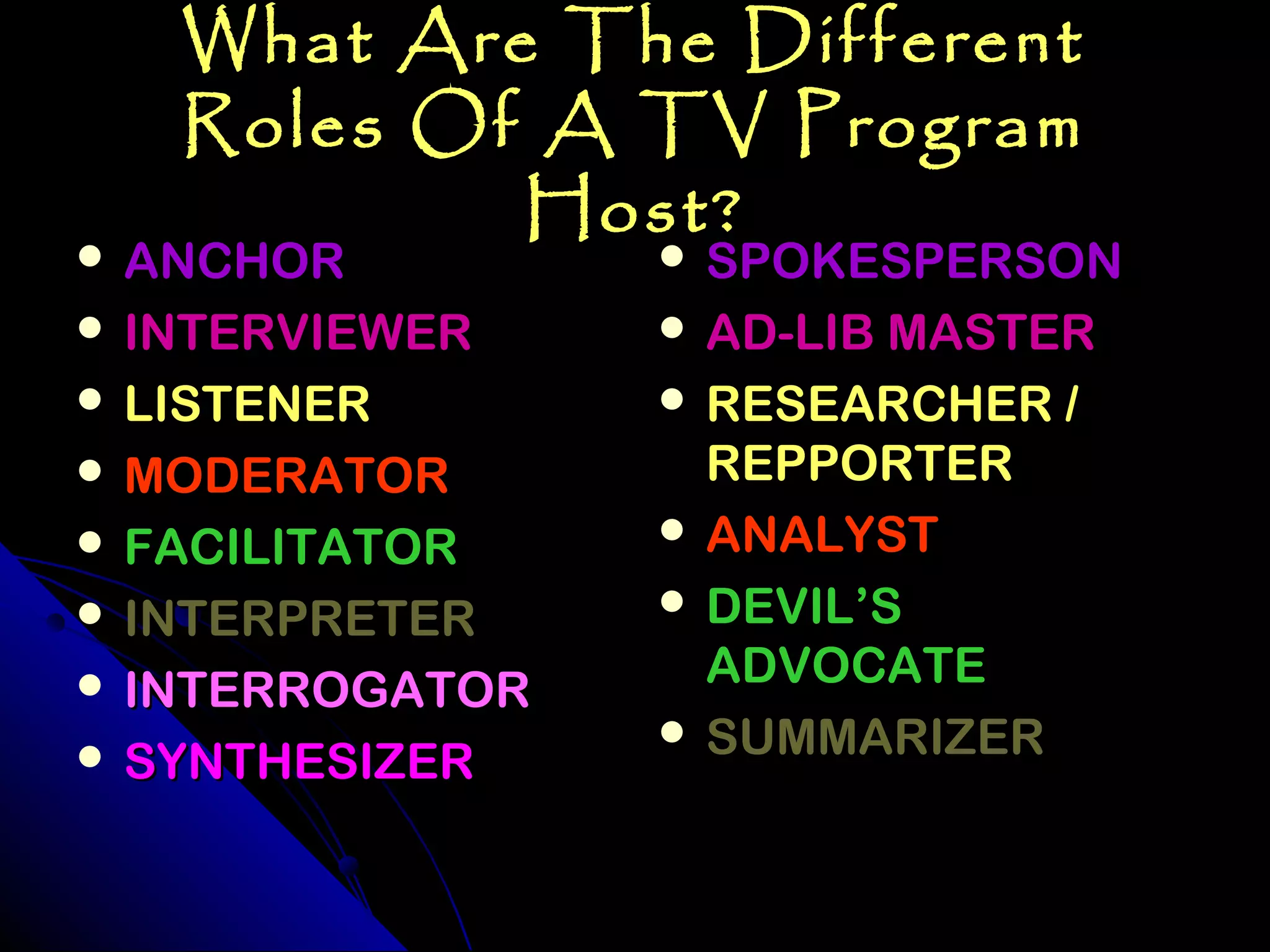 What Are The Different
   Roles Of A TV Program
           Host?
 ANCHOR          SPOKESPERSON
 INTERVIEWER     AD-LIB MASTER
 LISTENER        RESEARCHER /
 MODERATOR        REPPORTER
 FACILITATOR     ANALYST

 INTERPRETER     DEVIL’S

 INTERROGATOR     ADVOCATE
                  SUMMARIZER
 SYNTHESIZER
 