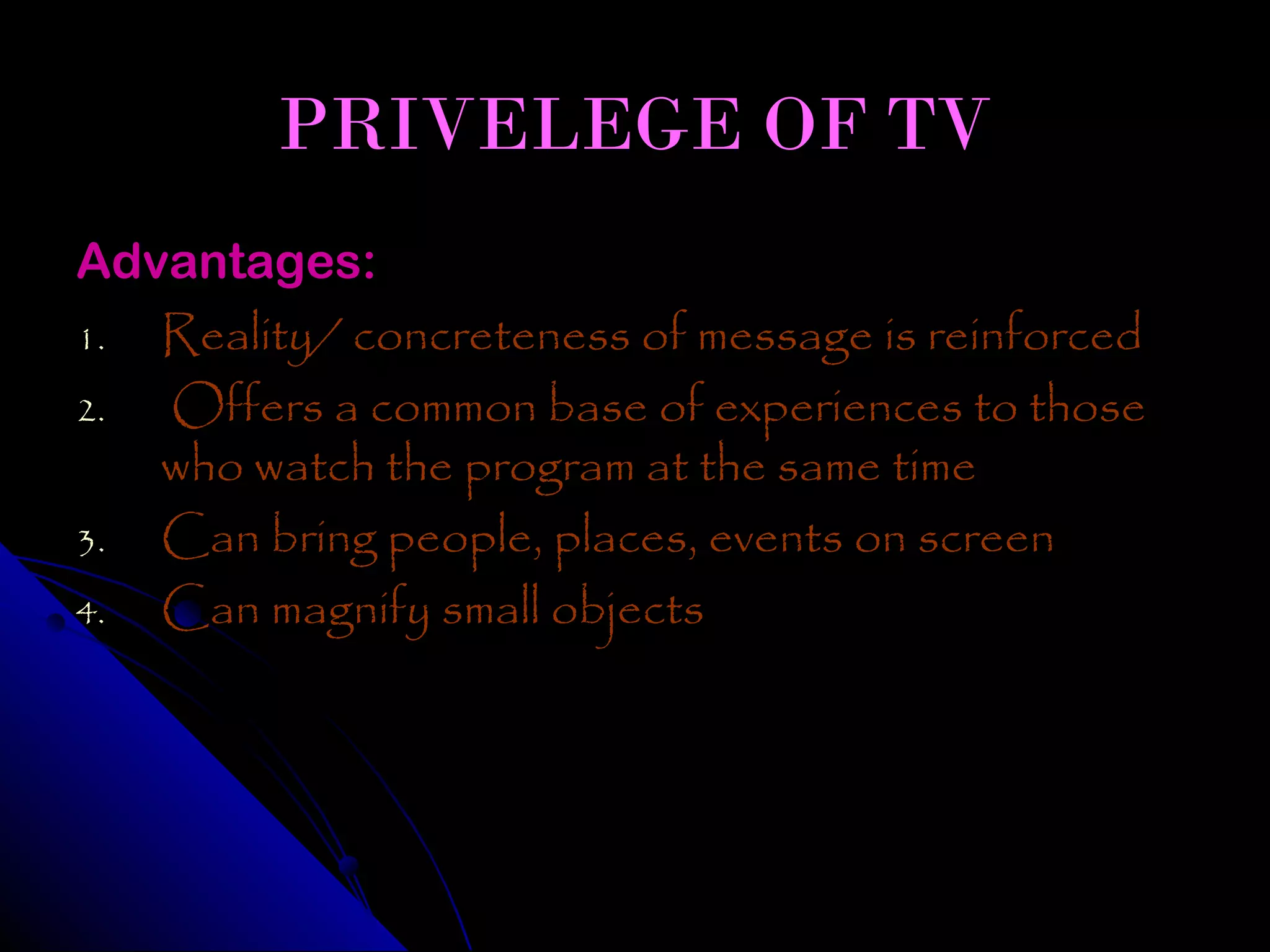 PRIVELEGE OF TV
Advantages:
1. Reality/ concreteness of message is reinforced
2. Offers a common base of experiences to those
   who watch the program at the same time
3. Can bring people, places, events on screen
4. Can magnify small objects
 