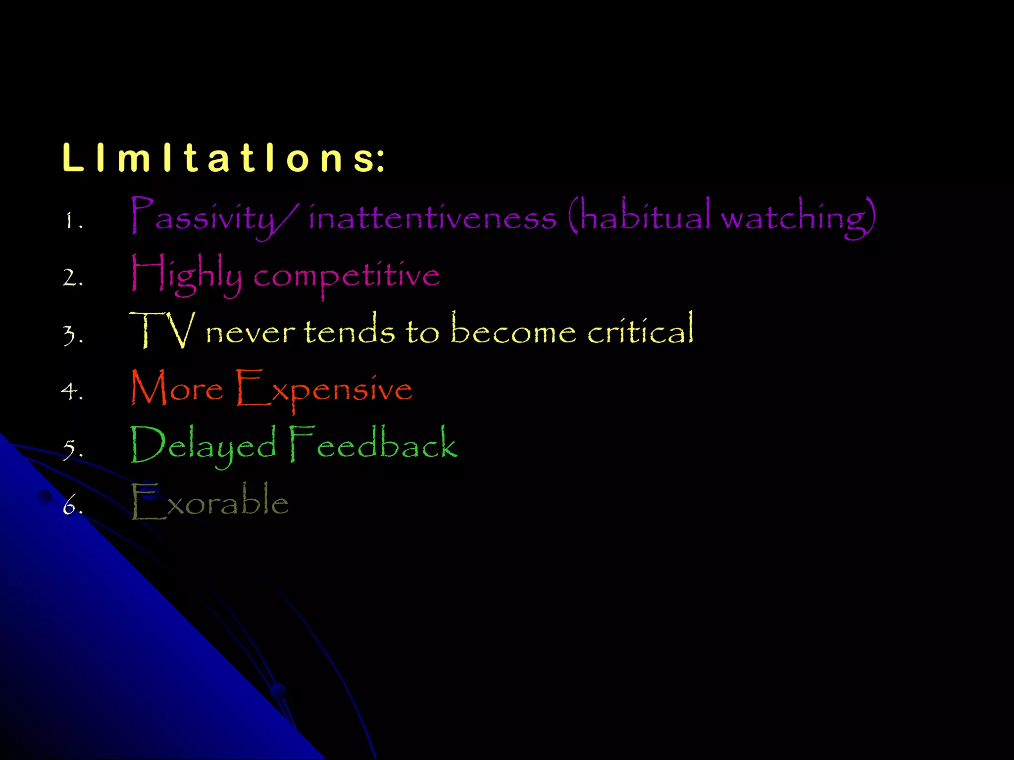 L I m I t a t I o n s:
1.  Passivity/ inattentiveness (habitual watching)
2.  Highly competitive
3. TV never tends to become critical
4.  More Expensive
5. Delayed Feedback
6.  Exorable
 