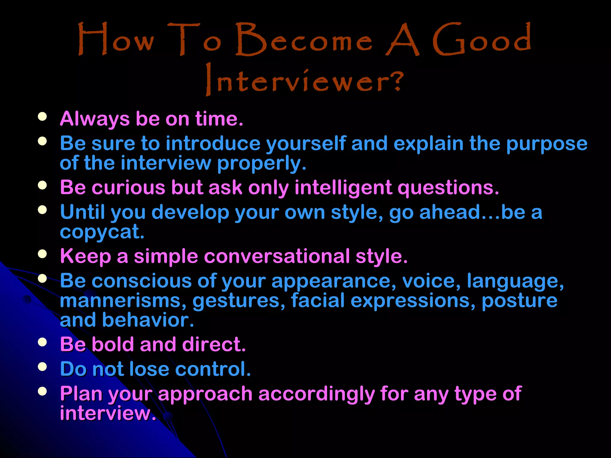 How To Become A Good
          Interviewer?
   Always be on time.
   Be sure to introduce yourself and explain the purpose
    of the interview properly.
   Be curious but ask only intelligent questions.
   Until you develop your own style, go ahead…be a
    copycat.
   Keep a simple conversational style.
   Be conscious of your appearance, voice, language,
    mannerisms, gestures, facial expressions, posture
    and behavior.
   Be bold and direct.
   Do not lose control.
   Plan your approach accordingly for any type of
    interview.
 