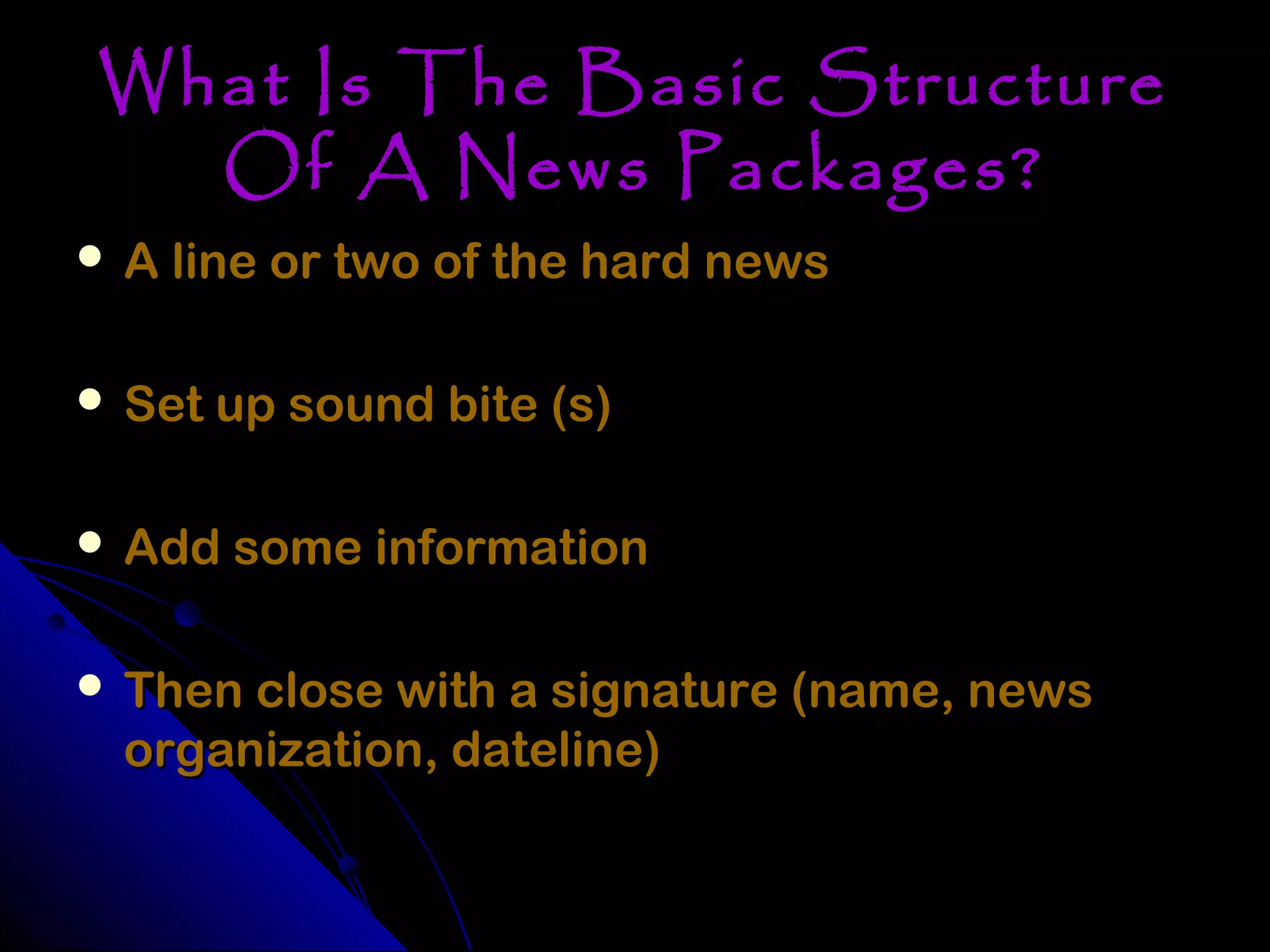 What Is The Basic Structure
  Of A News Packages?
 A line or two of the hard news


 Set up sound bite (s)


 Add some information


 Then close with a signature (name, news
  organization, dateline)
 