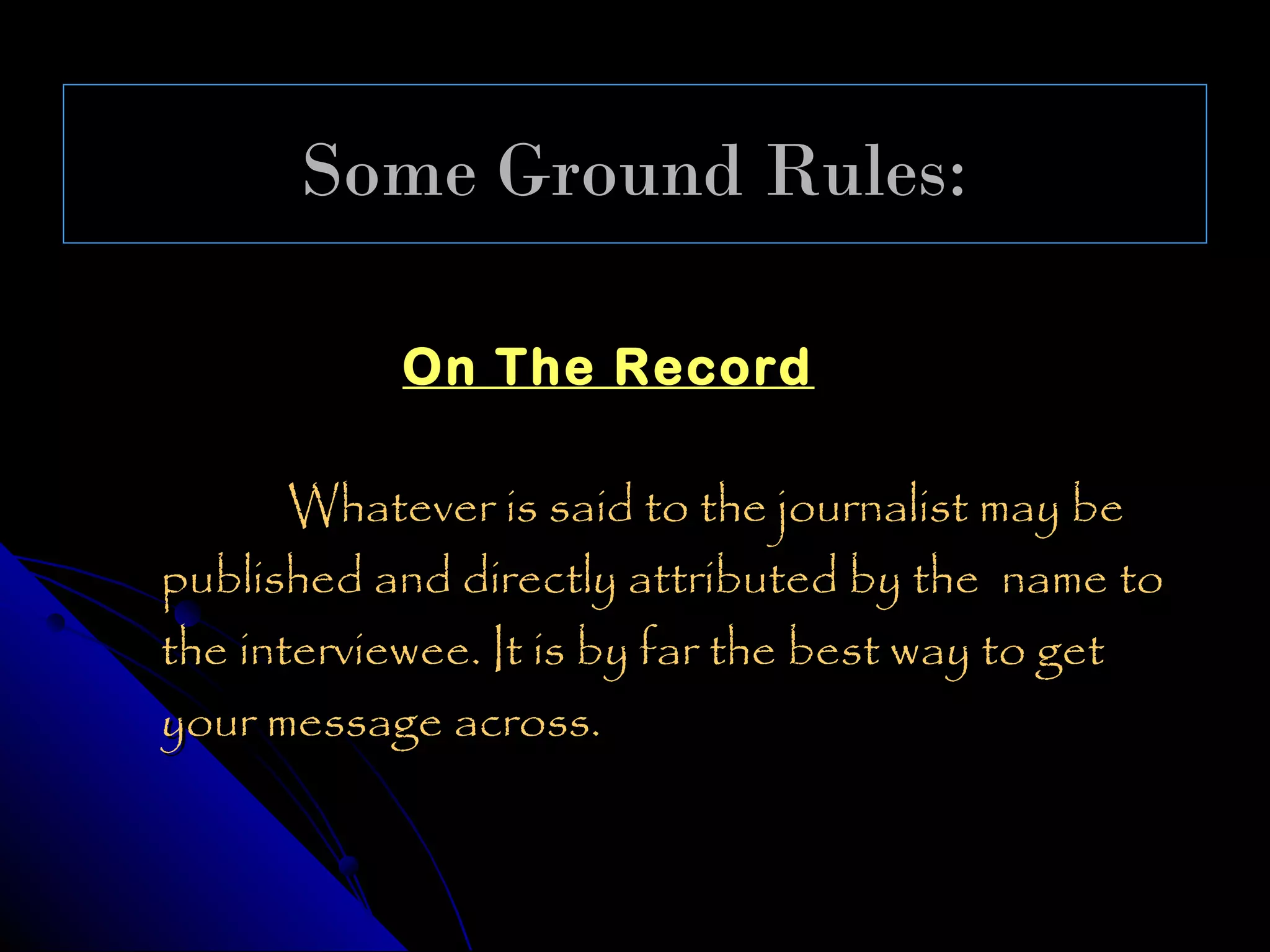 Some Ground Rules:

           On The Record

       Whatever is said to the journalist may be
published and directly attributed by the name to
the interviewee. It is by far the best way to get
your message across.
 