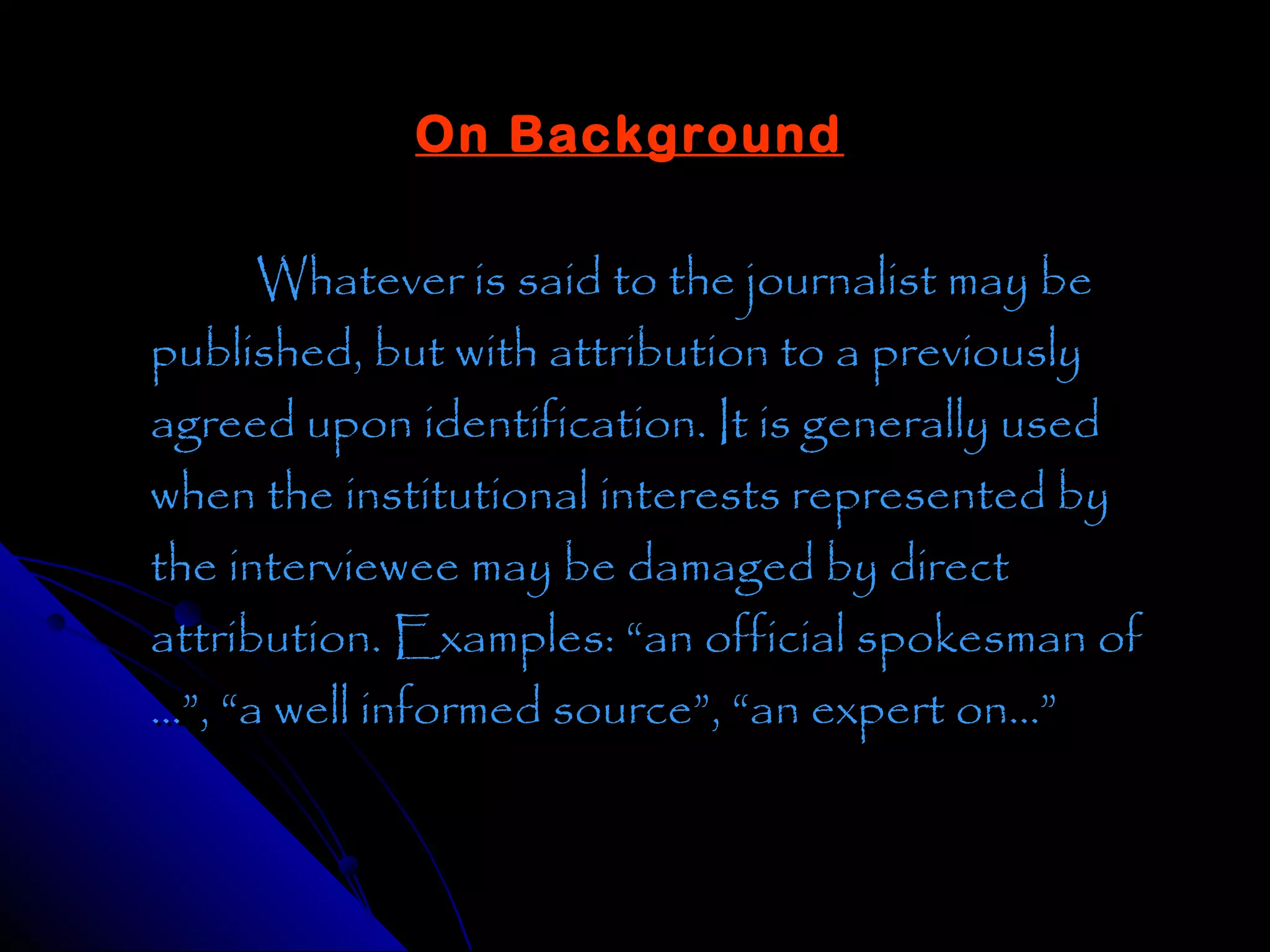 On Background

      Whatever is said to the journalist may be
published, but with attribution to a previously
agreed upon identification. It is generally used
when the institutional interests represented by
the interviewee may be damaged by direct
attribution. Examples: “an official spokesman of
…”, “a well informed source”, “an expert on…”
 