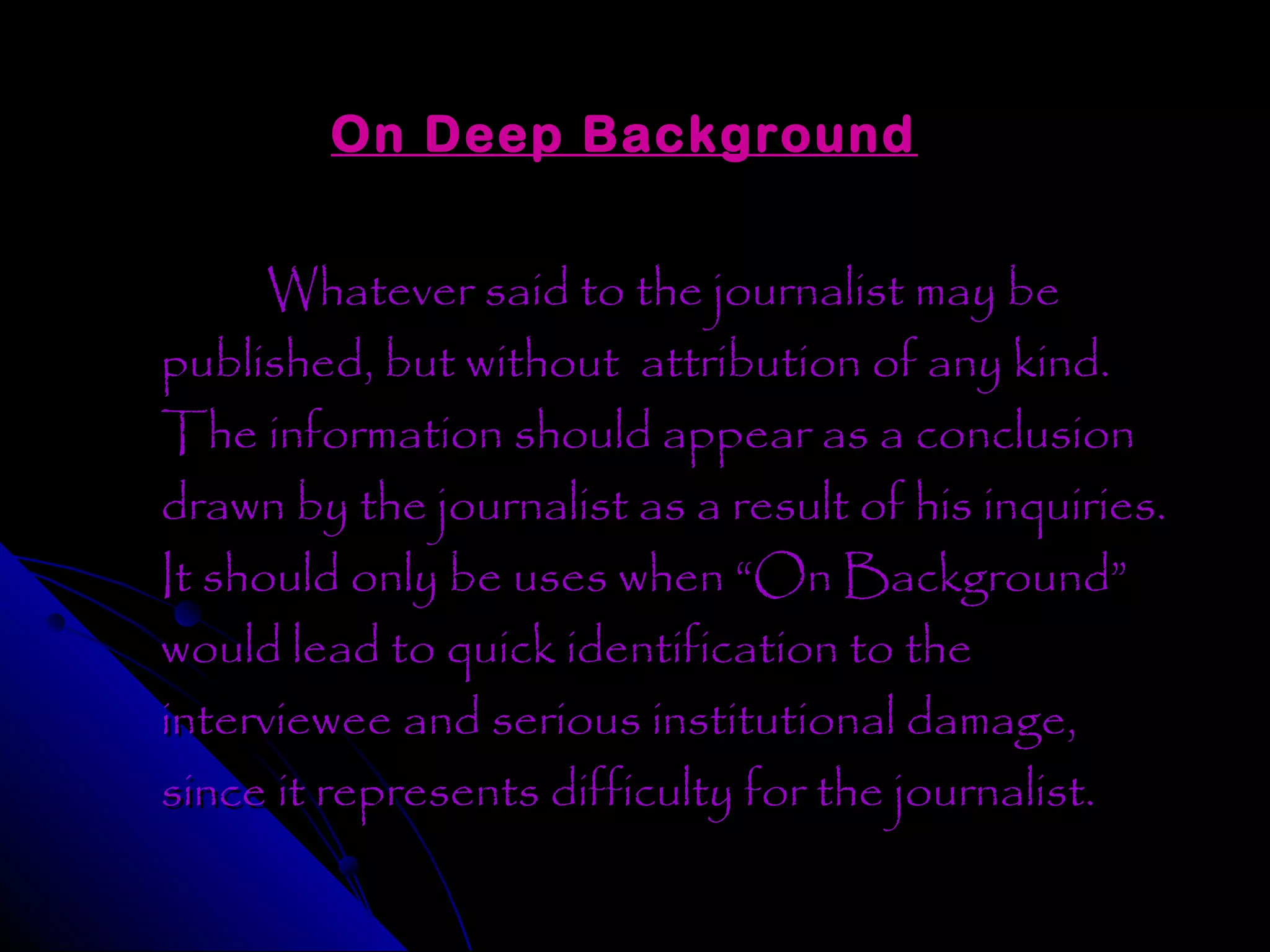 On Deep Background


      Whatever said to the journalist may be
published, but without attribution of any kind.
The information should appear as a conclusion
drawn by the journalist as a result of his inquiries.
It should only be uses when “On Background”
would lead to quick identification to the
interviewee and serious institutional damage,
since it represents difficulty for the journalist.
 