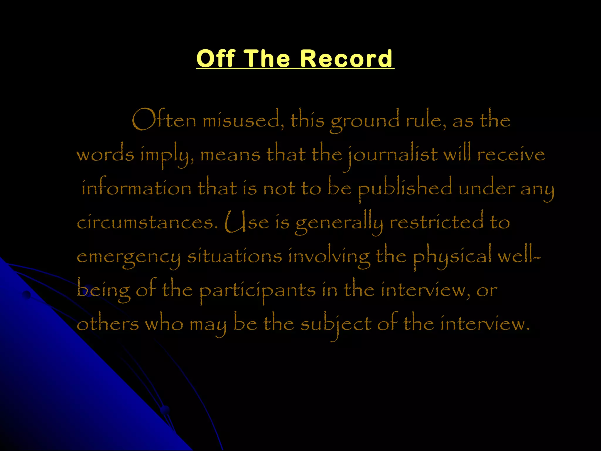 Off The Record

      Often misused, this ground rule, as the
words imply, means that the journalist will receive
information that is not to be published under any
circumstances. Use is generally restricted to
emergency situations involving the physical well-
being of the participants in the interview, or
others who may be the subject of the interview.
 