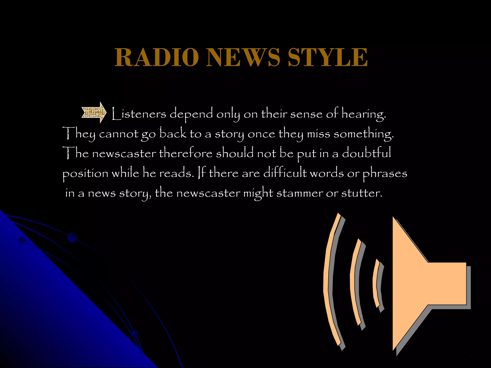 RADIO NEWS STYLE
         Listeners depend only on their sense of hearing.
They cannot go back to a story once they miss something.
The newscaster therefore should not be put in a doubtful
position while he reads. If there are difficult words or phrases
in a news story, the newscaster might stammer or stutter.
 