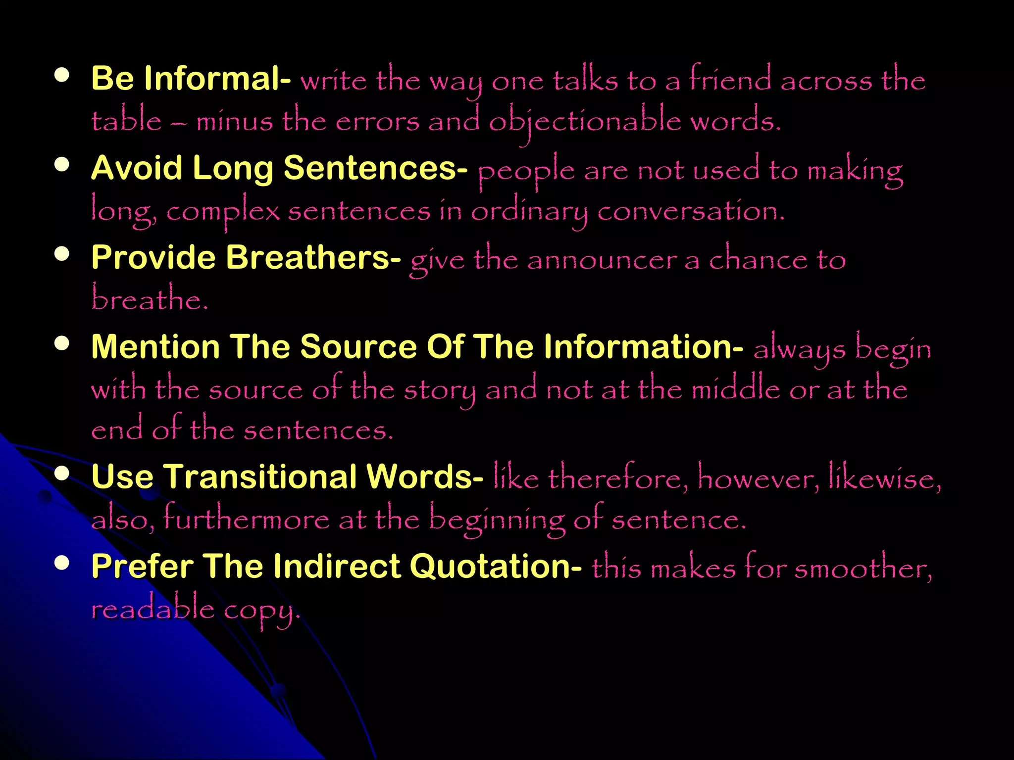    Be Informal- write the way one talks to a friend across the
    table – minus the errors and objectionable words.
   Avoid Long Sentences- people are not used to making
    long, complex sentences in ordinary conversation.
   Provide Breathers- give the announcer a chance to
    breathe.
   Mention The Source Of The Information- always begin
    with the source of the story and not at the middle or at the
    end of the sentences.
   Use Transitional Words- like therefore, however, likewise,
    also, furthermore at the beginning of sentence.
   Prefer The Indirect Quotation- this makes for smoother,
    readable copy.
 