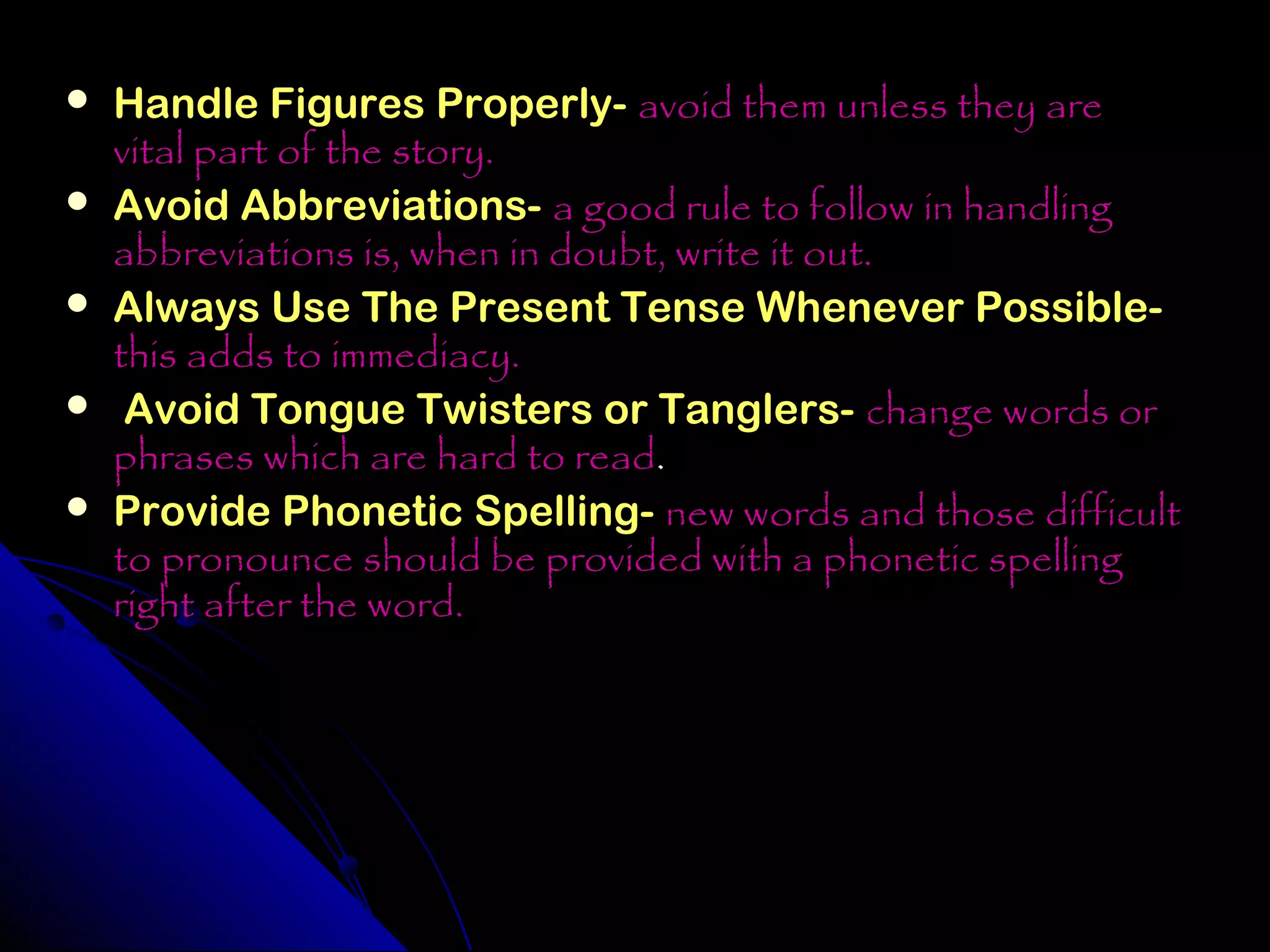    Handle Figures Properly- avoid them unless they are
    vital part of the story.
   Avoid Abbreviations- a good rule to follow in handling
    abbreviations is, when in doubt, write it out.
   Always Use The Present Tense Whenever Possible-
    this adds to immediacy.
    Avoid Tongue Twisters or Tanglers- change words or
    phrases which are hard to read.
   Provide Phonetic Spelling- new words and those difficult
    to pronounce should be provided with a phonetic spelling
    right after the word.
 