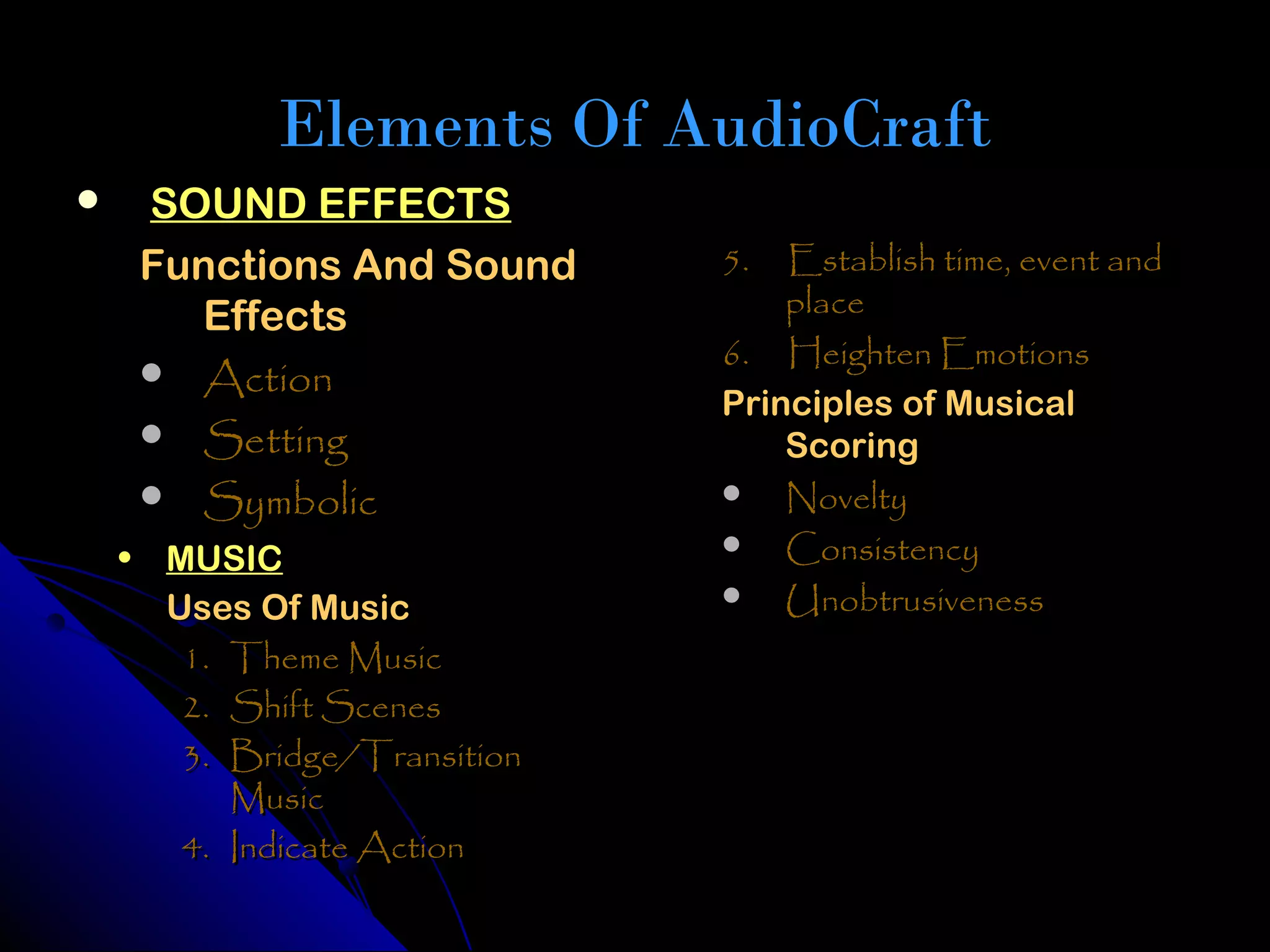 Elements Of AudioCraft
    SOUND EFFECTS
     Functions And Sound      5.  Establish time, event and
       Effects                    place
                              6. Heighten Emotions
      Action
                              Principles of Musical
      Setting                    Scoring
      Symbolic                Novelty
                               Consistency
    • MUSIC
                               Unobtrusiveness
      Uses Of Music
       1. Theme Music
       2. Shift Scenes
       3. Bridge/Transition
          Music
       4. Indicate Action
 