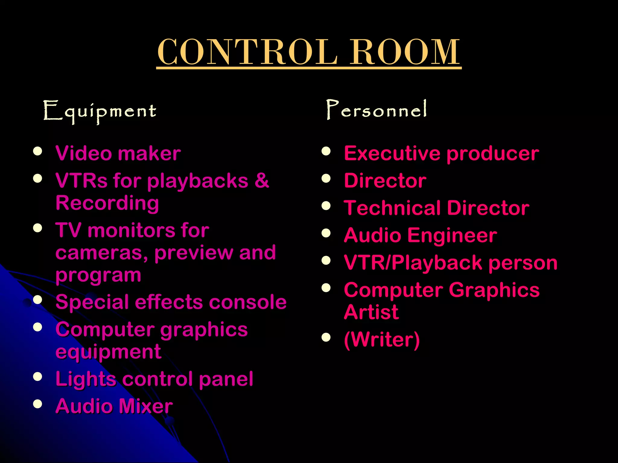 CONTROL ROOM
Equipment                     Personnel
   Video maker                  Executive producer
   VTRs for playbacks &         Director
    Recording                    Technical Director
   TV monitors for              Audio Engineer
    cameras, preview and         VTR/Playback person
    program
                                 Computer Graphics
   Special effects console       Artist
   Computer graphics            (Writer)
    equipment
   Lights control panel
   Audio Mixer
 