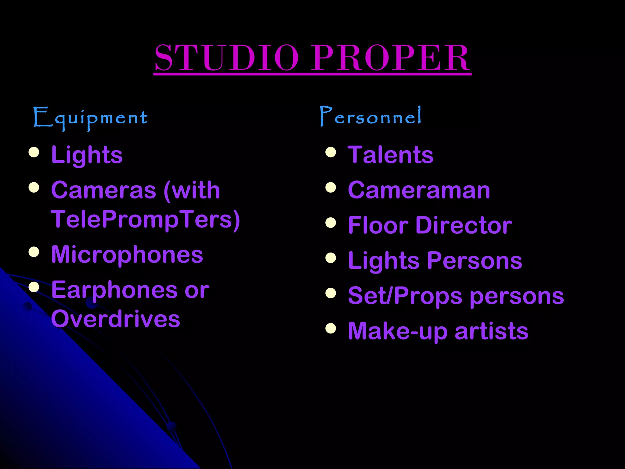 STUDIO PROPER
Equipment          Personnel
 Lights            Talents
 Cameras (with     Cameraman
  TelePrompTers)    Floor Director
 Microphones       Lights Persons
 Earphones or      Set/Props persons
  Overdrives        Make-up artists
 