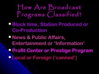 How Are Broadcast
   Programs Classified?
Block time, Station Produced or
 Co-Production
News & Public Affairs,
 Entertainment or ‘Information’
Profit Center or Prestige Program
Local or Foreign (‘canned’)
 