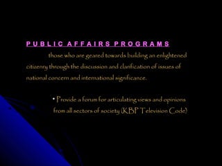 P U B L I C A F F A I R S P R O G R A M S
         those who are geared towards building an enlightened
citizenry through the discussion and clarification of issues of
national concern and international significance.


          • Provide a forum for articulating views and opinions

           from all sectors of society (KBP Television Code)
 