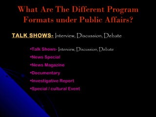 What Are The Different Program
   Formats under Public Affairs?
TALK SHOWS- Interview, Discussion, Debate

      •Talk Shows- Interview, Discussion, Debate
      •News Special
      •News Magazine
      •Documentary
      •Investigative Report
      •Special / cultural Event
 