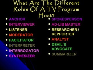 What Are The Different
   Roles Of A TV Program
           Host?
 ANCHOR          SPOKESPERSON
 INTERVIEWER     AD-LIB MASTER
 LISTENER        RESEARCHER /
 MODERATOR        REPPORTER
 FACILITATOR     ANALYST

 INTERPRETER     DEVIL’S

 INTERROGATOR     ADVOCATE
                  SUMMARIZER
 SYNTHESIZER
 