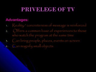 PRIVELEGE OF TV
Advantages:
1. Reality/ concreteness of message is reinforced
2. Offers a common base of experiences to those
   who watch the program at the same time
3. Can bring people, places, events on screen
4. Can magnify small objects
 