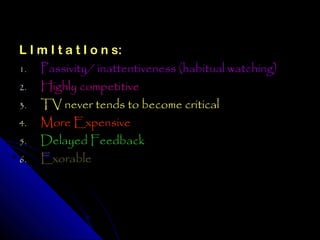L I m I t a t I o n s:
1.  Passivity/ inattentiveness (habitual watching)
2.  Highly competitive
3. TV never tends to become critical
4.  More Expensive
5. Delayed Feedback
6.  Exorable
 
