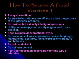 How To Become A Good
          Interviewer?
   Always be on time.
   Be sure to introduce yourself and explain the purpose
    of the interview properly.
   Be curious but ask only intelligent questions.
   Until you develop your own style, go ahead…be a
    copycat.
   Keep a simple conversational style.
   Be conscious of your appearance, voice, language,
    mannerisms, gestures, facial expressions, posture
    and behavior.
   Be bold and direct.
   Do not lose control.
   Plan your approach accordingly for any type of
    interview.
 