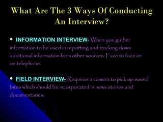 What Are The 3 Ways Of Conducting
          An Interview?
  INFORMATION INTERVIEW- When you gather
information to be used in reporting and tracking down
additional information from other sources: Face to face or
on telephone.

  FIELD INTERVIEW- Requires a camera to pick up sound
bites which should be incorporated in news stories and
documentaries.
 