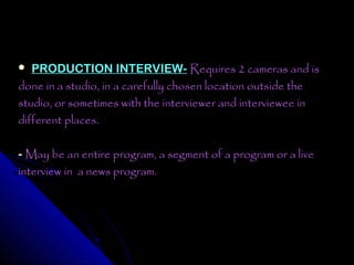   PRODUCTION INTERVIEW- Requires 2 cameras and is
done in a studio, in a carefully chosen location outside the
studio, or sometimes with the interviewer and interviewee in
different places.

- May be an entire program, a segment of a program or a live
interview in a news program.
 