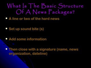 What Is The Basic Structure
  Of A News Packages?
 A line or two of the hard news


 Set up sound bite (s)


 Add some information


 Then close with a signature (name, news
  organization, dateline)
 