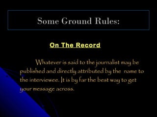 Some Ground Rules:

           On The Record

       Whatever is said to the journalist may be
published and directly attributed by the name to
the interviewee. It is by far the best way to get
your message across.
 