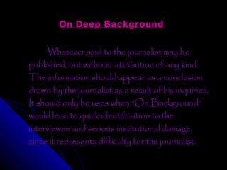 On Deep Background


      Whatever said to the journalist may be
published, but without attribution of any kind.
The information should appear as a conclusion
drawn by the journalist as a result of his inquiries.
It should only be uses when “On Background”
would lead to quick identification to the
interviewee and serious institutional damage,
since it represents difficulty for the journalist.
 