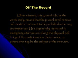 Off The Record

      Often misused, this ground rule, as the
words imply, means that the journalist will receive
information that is not to be published under any
circumstances. Use is generally restricted to
emergency situations involving the physical well-
being of the participants in the interview, or
others who may be the subject of the interview.
 
