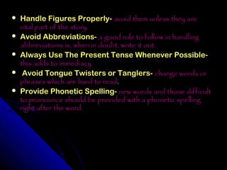    Handle Figures Properly- avoid them unless they are
    vital part of the story.
   Avoid Abbreviations- a good rule to follow in handling
    abbreviations is, when in doubt, write it out.
   Always Use The Present Tense Whenever Possible-
    this adds to immediacy.
    Avoid Tongue Twisters or Tanglers- change words or
    phrases which are hard to read.
   Provide Phonetic Spelling- new words and those difficult
    to pronounce should be provided with a phonetic spelling
    right after the word.
 