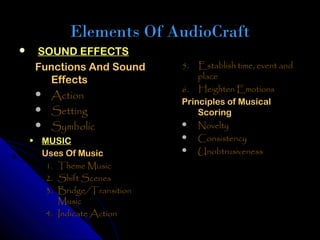 Elements Of AudioCraft
    SOUND EFFECTS
     Functions And Sound      5.  Establish time, event and
       Effects                    place
                              6. Heighten Emotions
      Action
                              Principles of Musical
      Setting                    Scoring
      Symbolic                Novelty
                               Consistency
    • MUSIC
                               Unobtrusiveness
      Uses Of Music
       1. Theme Music
       2. Shift Scenes
       3. Bridge/Transition
          Music
       4. Indicate Action
 