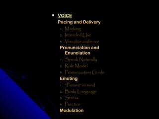    VOICE
    Pacing and Delivery
     1. Marking
     2. Intended Use
     3. Visualize audience
     Pronunciation and
        Enunciation
     1. Speak Naturally
     2. Role Model
     3. Pronunciation Guide
     Emoting
     1. “Picture” in mind
     2. Body Language
     3. Stress
     4. Practice
     Modulation
 