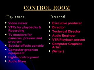 CONTROL ROOM
Equipment                     Personnel
   Video maker                  Executive producer
   VTRs for playbacks &         Director
    Recording                    Technical Director
   TV monitors for              Audio Engineer
    cameras, preview and         VTR/Playback person
    program
                                 Computer Graphics
   Special effects console       Artist
   Computer graphics            (Writer)
    equipment
   Lights control panel
   Audio Mixer
 