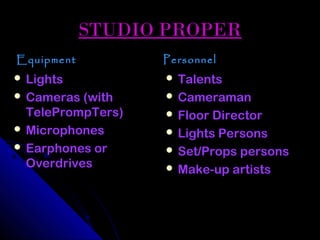 STUDIO PROPER
Equipment          Personnel
 Lights            Talents
 Cameras (with     Cameraman
  TelePrompTers)    Floor Director
 Microphones       Lights Persons
 Earphones or      Set/Props persons
  Overdrives        Make-up artists
 