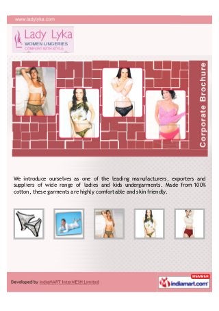 We introduce ourselves as one of the leading manufacturers, exporters and
suppliers of wide range of ladies and kids undergarments. Made from 100%
cotton, these garments are highly comfortable and skin friendly.
 