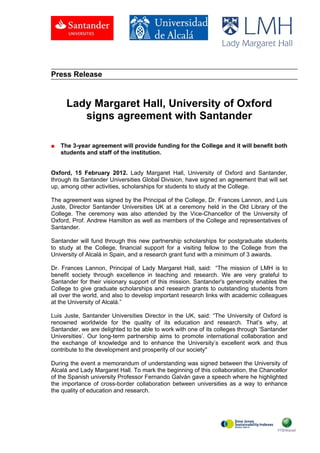 .



Press Release



      Lady Margaret Hall, University of Oxford
         signs agreement with Santander

■   The 3-year agreement will provide funding for the College and it will benefit both
    students and staff of the institution.


Oxford, 15 February 2012. Lady Margaret Hall, University of Oxford and Santander,
through its Santander Universities Global Division, have signed an agreement that will set
up, among other activities, scholarships for students to study at the College.

The agreement was signed by the Principal of the College, Dr. Frances Lannon, and Luis
Juste, Director Santander Universities UK at a ceremony held in the Old Library of the
College. The ceremony was also attended by the Vice-Chancellor of the University of
Oxford, Prof. Andrew Hamilton as well as members of the College and representatives of
Santander.

Santander will fund through this new partnership scholarships for postgraduate students
to study at the College, financial support for a visiting fellow to the College from the
University of Alcalá in Spain, and a research grant fund with a minimum of 3 awards.

Dr. Frances Lannon, Principal of Lady Margaret Hall, said: “The mission of LMH is to
benefit society through excellence in teaching and research. We are very grateful to
Santander for their visionary support of this mission. Santander's generosity enables the
College to give graduate scholarships and research grants to outstanding students from
all over the world, and also to develop important research links with academic colleagues
at the University of Alcalá.”

Luis Juste, Santander Universities Director in the UK, said: “The University of Oxford is
renowned worldwide for the quality of its education and research. That’s why, at
Santander, we are delighted to be able to work with one of its colleges through ‘Santander
Universities’. Our long-term partnership aims to promote international collaboration and
the exchange of knowledge and to enhance the University’s excellent work and thus
contribute to the development and prosperity of our society"

During the event a memorandum of understanding was signed between the University of
Alcalá and Lady Margaret Hall. To mark the beginning of this collaboration, the Chancellor
of the Spanish university Professor Fernando Galván gave a speech where he highlighted
the importance of cross-border collaboration between universities as a way to enhance
the quality of education and research.
 